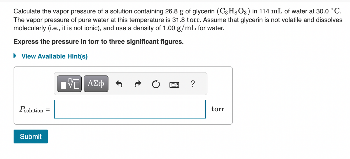 Calculate the vapor pressure of a solution containing 26.8 g of glycerin (C3H8O3) in 114 mL of water at 30.0 °C.
The vapor pressure of pure water at this temperature is 31.8 torr. Assume that glycerin is not volatile and dissolves
molecularly (i.e., it is not ionic), and use a density of 1.00 g/mL for water.
Express the pressure in torr to three significant figures.
►View Available Hint(s)
Psolution =
Submit
IVE ΑΣΦ
?
torr