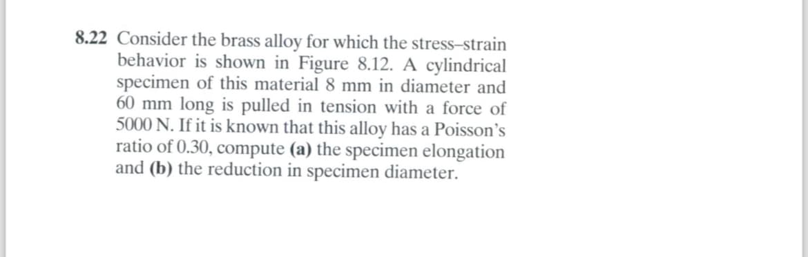 8.22 Consider the brass alloy for which the stress-strain
behavior is shown in Figure 8.12. A cylindrical
specimen of this material 8 mm in diameter and
60 mm long is pulled in tension with a force of
5000 N. If it is known that this alloy has a Poisson's
ratio of 0.30, compute (a) the specimen elongation
and (b) the reduction in specimen diameter.