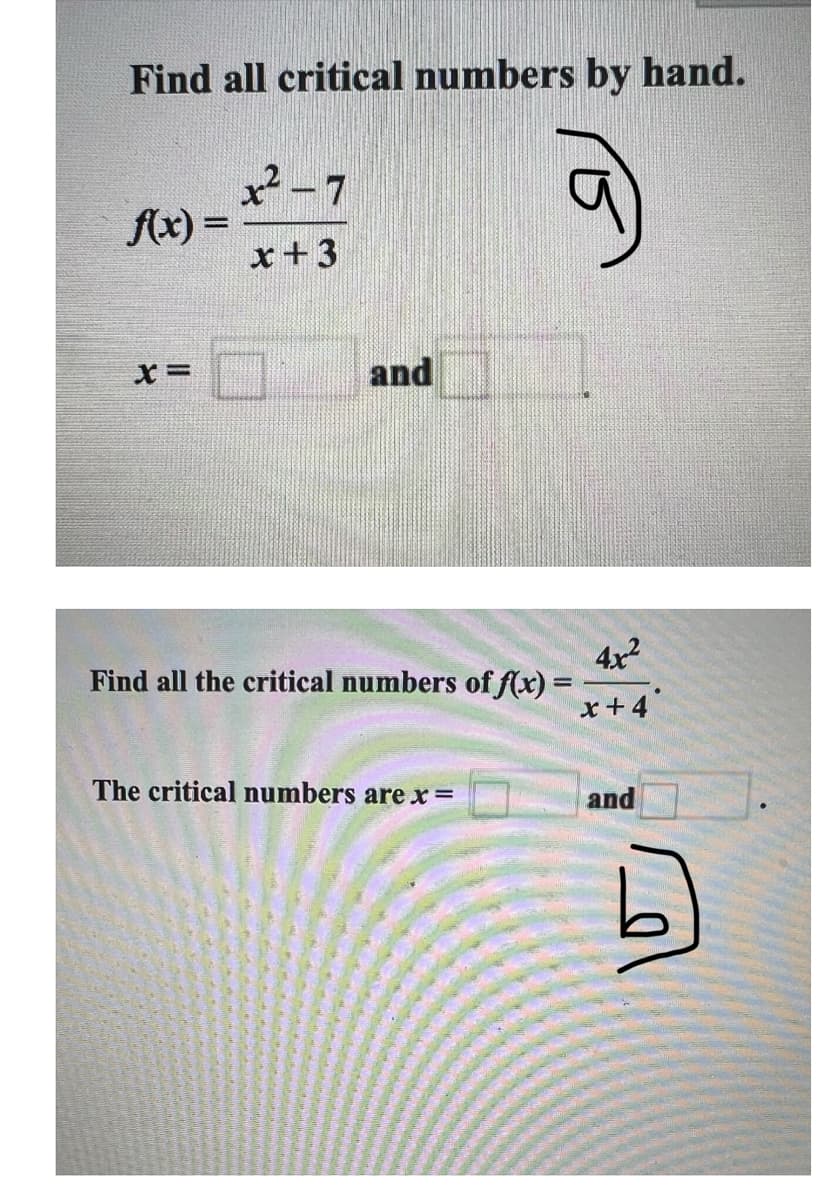 Find all critical numbers by hand.
x²-7
f(x)=
x+3
x=
and
Find all the critical numbers of f(x) =
4x2
x+4
The critical numbers are x =
and