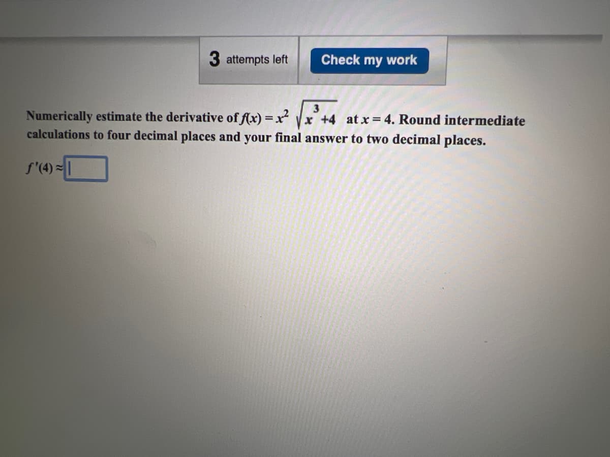 3 attempts left
f'(4)=
Check my work
3
Numerically estimate the derivative of f(x)=x²√x +4 at x = 4. Round intermediate
calculations to four decimal places and your final answer to two decimal places.