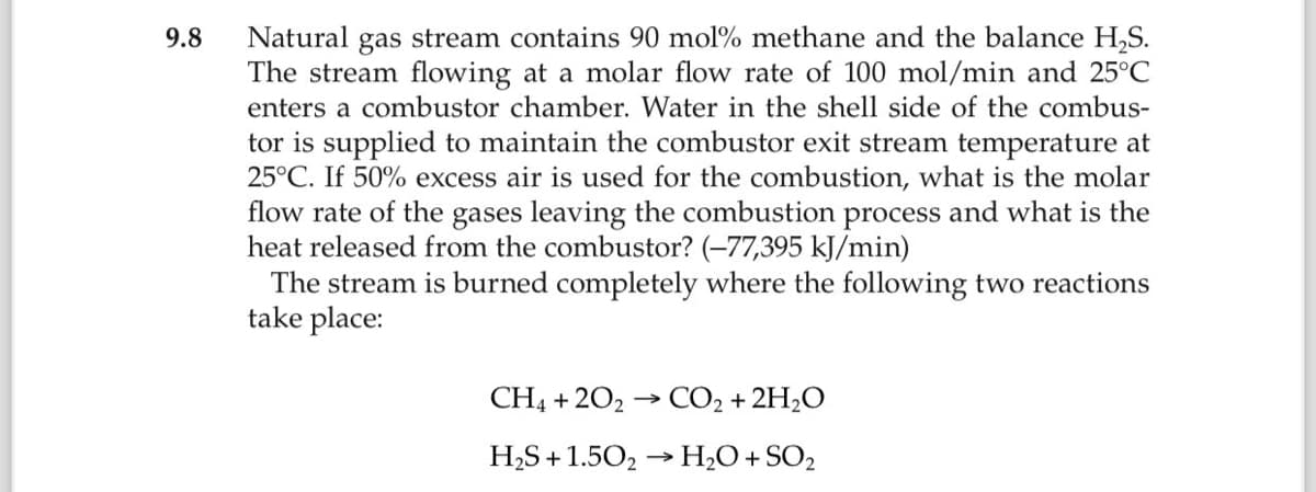 9.8
Natural gas stream contains 90 mol % methane and the balance H₂S.
The stream flowing at a molar flow rate of 100 mol/min and 25°C
enters a combustor chamber. Water in the shell side of the combus-
tor is supplied to maintain the combustor exit stream temperature at
25°C. If 50% excess air is used for the combustion, what is the molar
flow rate of the gases leaving the combustion process and what is the
heat released from the combustor? (-77,395 kJ/min)
The stream is burned completely where the following two reactions
take place:
CH4 +202 → CO₂ + 2H₂O
H₂S +1.50₂ → H₂O + SO₂