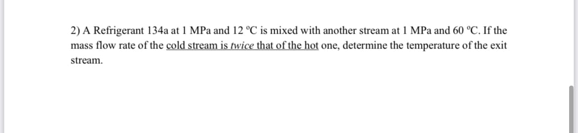 2) A Refrigerant 134a at 1 MPa and 12 °C is mixed with another stream at 1 MPa and 60 °C. If the
mass flow rate of the cold stream is twice that of the hot one, determine the temperature of the exit
stream.