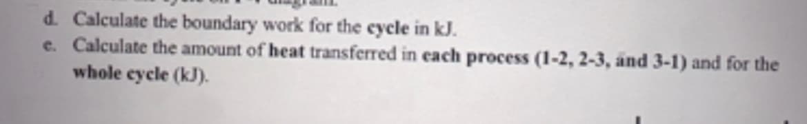 d. Calculate the boundary work for the cycle in kJ.
e. Calculate the amount of heat transferred in each process (1-2, 2-3, and 3-1) and for the
whole cycle (kJ).