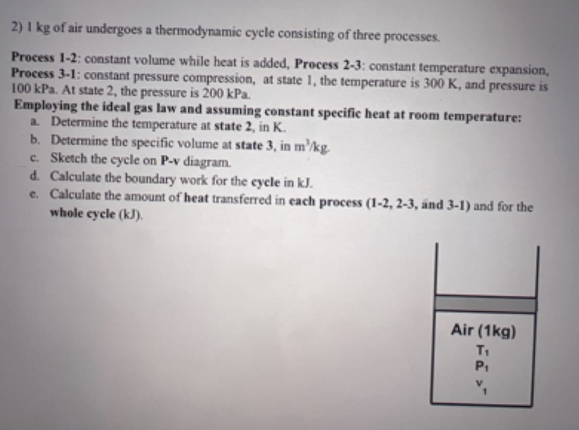 2) 1 kg of air undergoes a thermodynamic cycle consisting of three processes.
Process 1-2: constant volume while heat is added, Process 2-3: constant temperature expansion,
Process 3-1: constant pressure compression, at state 1, the temperature is 300 K, and pressure is
100 kPa. At state 2, the pressure is 200 kPa.
Employing the ideal gas law and assuming constant specific heat at room temperature:
a. Determine the temperature at state 2, in K.
b. Determine the specific volume at state 3, in m²/kg.
c. Sketch the cycle on P-v diagram.
d. Calculate the boundary work for the cycle in kJ.
e. Calculate the amount of heat transferred in each process (1-2, 2-3, and 3-1) and for the
whole cycle (kJ).
Air (1kg)
T₁
P₁
1