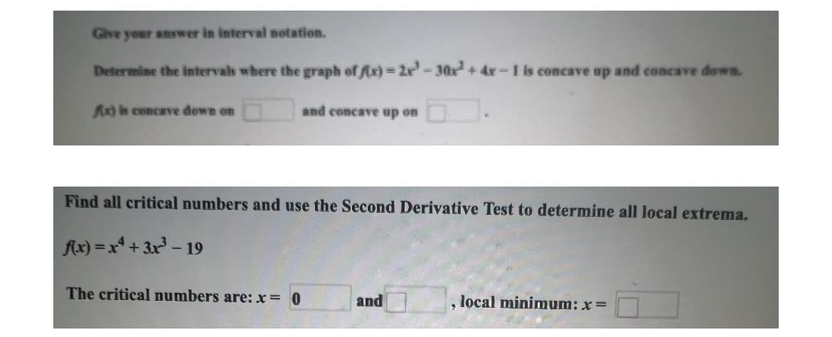 Give your answer in interval notation.
Determine the intervals where the graph of fix)-2x-30x4 +4x-1 is concave up and concave down.
Ax) is concave down on
and concave up on
Find all critical numbers and use the Second Derivative Test to determine all local extrema.
f(x)=x+3x³-19
The critical numbers are: x = 0
and
local minimum: x =