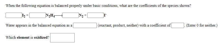 When the following equation is balanced properly under basic conditions, what are the coefficients of the species shown?
N2
Water appears in the balanced equation as a
|(reactant, product, neither) with a coefficient of
(Enter 0 for neither.)
Which element is oxidized?
