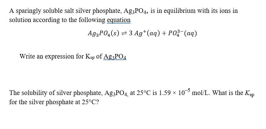 A sparingly soluble salt silver phosphate, Ag3PO4, is in equilibrium with its ions in
solution according to the following equation
A93PO4(s) = 3 Ag*(aq) + PO (aq)
Write an expression for Ksp of Ag;PO4
The solubility of silver phosphate, Ag;PO4, at 25°C is 1.59 x 10 mol/L. What is the Ksp
for the silver phosphate at 25°C?

