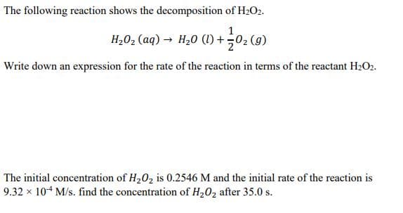 The following reaction shows the decomposition of H2O2.
1
H,02 (aq) → H20 (1) +02 (9)
Write down an expression for the rate of the reaction in terms of the reactant H2O2.
The initial concentration of H202 is 0.2546 M and the initial rate of the reaction is
9.32 x 104 M/s. find the concentration of H202 after 35.0 s.
