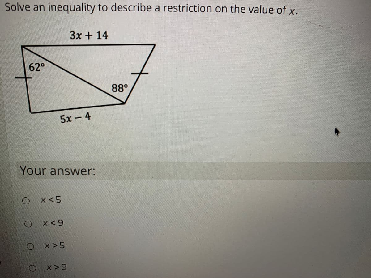Solve an inequality to describe a restriction on the value of x.
3x+14
62°
88°
5х- 4
Your answer:
x<5
X<9
x>5
x>9
