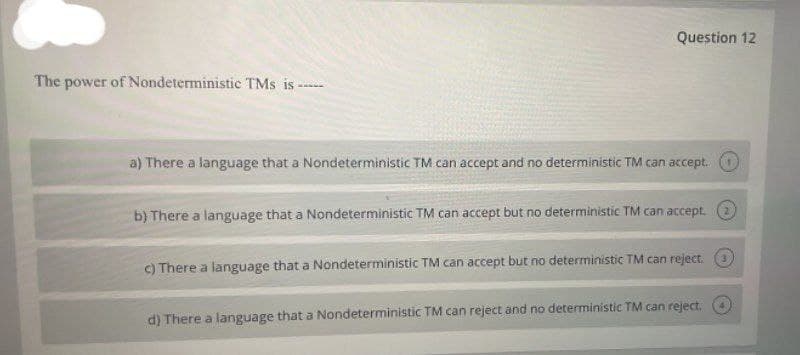 Question 12
The power of Nondeterministic TMs is
www.w
a) There a language that a Nondeterministic TM can accept and no deterministic TM can accept.
b) There a language that a Nondeterministic TM can accept but no deterministic TM can accept. O
C) There a language that a Nondeterministic TM can accept but no deterministic TM can reject. O
d) There a language that a Nondeterministic TM can reject and no deterministic TM can reject.

