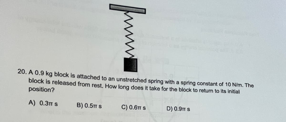 20. A 0.9 kg block is attached to an unstretched spring with a spring constant of 10 N/m. The
block is released from rest. How long does it take for the block to return to its initial
position?
A) 0.3TT S
B) 0.5TT S
C) 0.6TT S
D) 0.9TT S
