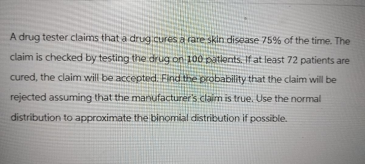 A drug tester claims that a drug cures a rare skin disease 75% of the time. The
claim is checked by testing the drug on 100 patients. If at least 72 patients are
cured, the claim will be accepted. Find the probability that the claim will be
rejected assuming that the manufacturer's claim is true. Use the normal
distribution to approximate the binomial distribution if possible.