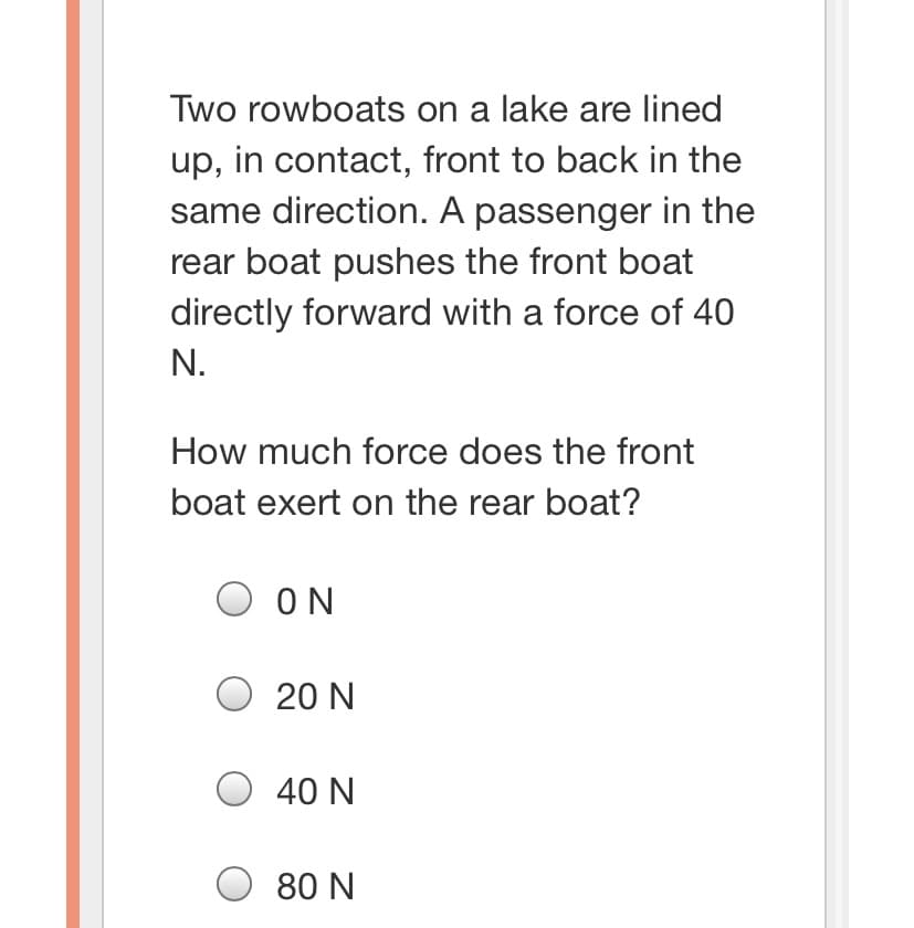 Two rowboats on a lake are lined
up, in contact, front to back in the
same direction. A passenger in the
rear boat pushes the front boat
directly forward with a force of 40
N.
How much force does the front
boat exert on the rear boat?
ON
O 20 N
40 N
O 80 N
