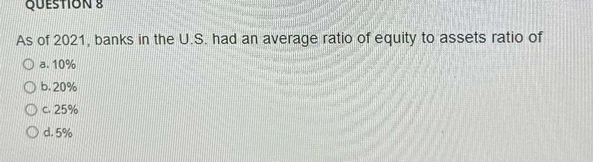 QUESTION 8
As of 2021, banks in the U.S. had an average ratio of equity to assets ratio of
a. 10%
b. 20%
c.25%
d.5%