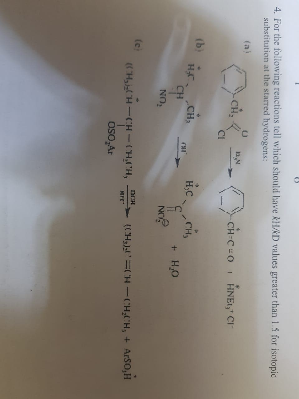 4. For the following reactions tell which should have kH/kD values greater than 1.5 for isotopic
substitution at the starred hydrogens:
(a)
-CH=C=0₁ HNEI, CI
(b)
(c)
CH₂
H₂ CH₂
CH
NO₂
C
CI
Et N
OH
(CH₂ CH CH – CH₂CH₂
OSO₂Ar
fo
H,C
NO
EICH
NIFT
CH₂
+ H₂O
(CH)!=CH-CH,CH, + ArSO,H