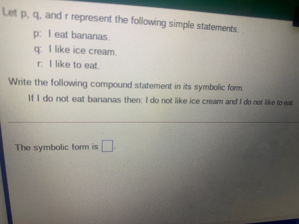 Let p, q, and r represent the following simple statements.
p: I eat bananas.
q: I like ice cream.
r I like to eat.
Write the following compound statement in its symbolic form.
If I do not eat bananas then: I do not like ice cream and I do not like to eat.
The symbolic form is
