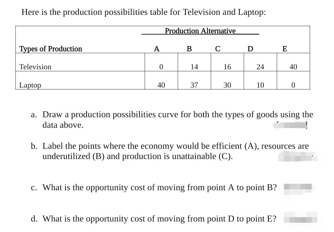 Here is the production possibilities table for Television and Laptop:
Production Alternative
Types of Production
A
B
D
E
Television
14
16
24
40
Laptop
40
37
30
10
a. Draw a production possibilities curve for both the types of goods using the
data above.
b. Label the points where the economy would be efficient (A), resources are
underutilized (B) and production is unattainable (C).
c. What is the opportunity cost of moving from point A to point B?
d. What is the opportunity cost of moving from point D to point E?
