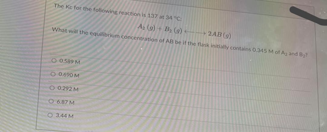The Kc for the following reaction is 137 at 34 °C:
A2 (g) + B2 (g) -→ 2AB(g)
What will the equilibrium concentration of AB be if the flask initially contains 0.345 M of A2 and B2?
O 0.589 M
O 0.690 M
O 0.292 M
O 6.87 M
O 3.44 M
