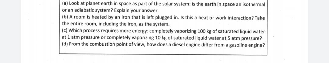 (a) Look at planet earth in space as part of the solar system: is the earth in space an isothermal
or an adiabatic system? Explain your answer.
(b) A room is heated by an iron that is left plugged in. Is this a heat or work interaction? Take
the entire room, including the iron, as the system.
(c) Which process requires more energy: completely vaporizing 100 kg of saturated liquid water
at 1 atm pressure or completely vaporizing 10 kg of saturated liquid water at 5 atm pressure?
(d) From the combustion point of view, how does a diesel engine differ from a gasoline engine?
