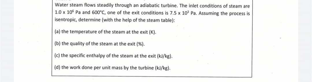 Water steam flows steadily through an adiabatic turbine. The inlet conditions of steam are
1.0 x 106 Pa and 600°C, one of the exit conditions is 7.5 x 10³ Pa. Assuming the process is
isentropic, determine (with the help of the steam table):
(a) the temperature of the steam at the exit (K).
(b) the quality of the steam at the exit (%).
(c) the specific enthalpy of the steam at the exit (kJ/kg).
(d) the work done per unit mass by the turbine (kJ/kg).
