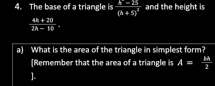 h – 25
4. The base of a triangle is
(h + 5)
and the height is
2
4h + 20
2h – 10
a) What is the area of the triangle in simplest form?
bh
[Remember that the area of a triangle is A =
%3D
2
].
