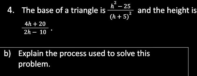2
h
- 25
4. The base of a triangle is
and the height is
2
(h + 5)
4h + 20
2h – 10
b) Explain the process used to solve this
problem.
