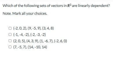 Which of the following sets of vectors in R³ are linearly dependent?
Note. Mark all your choices.
(-2,0,2), (9, -5, 9), (3, 4, 8)
(-1,-4,-2), (-2, -3, -2)
(2,0,5), (4, 3, 9), (1, -6, 7), (-2, 6,0)
(7,-5,7),(14, -10, 14)