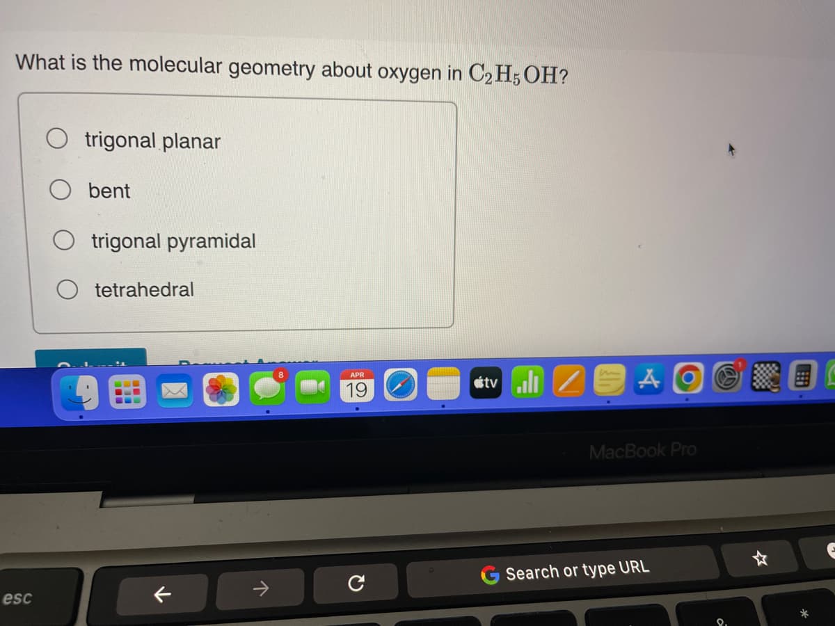 What is the molecular geometry about oxygen in C2H5OH?
esc
trigonal planar
bent
trigonal pyramidal
tetrahedral
↓
↑
APR
19
tv/
AOGNE
MacBook Pro
Search or type URL
*