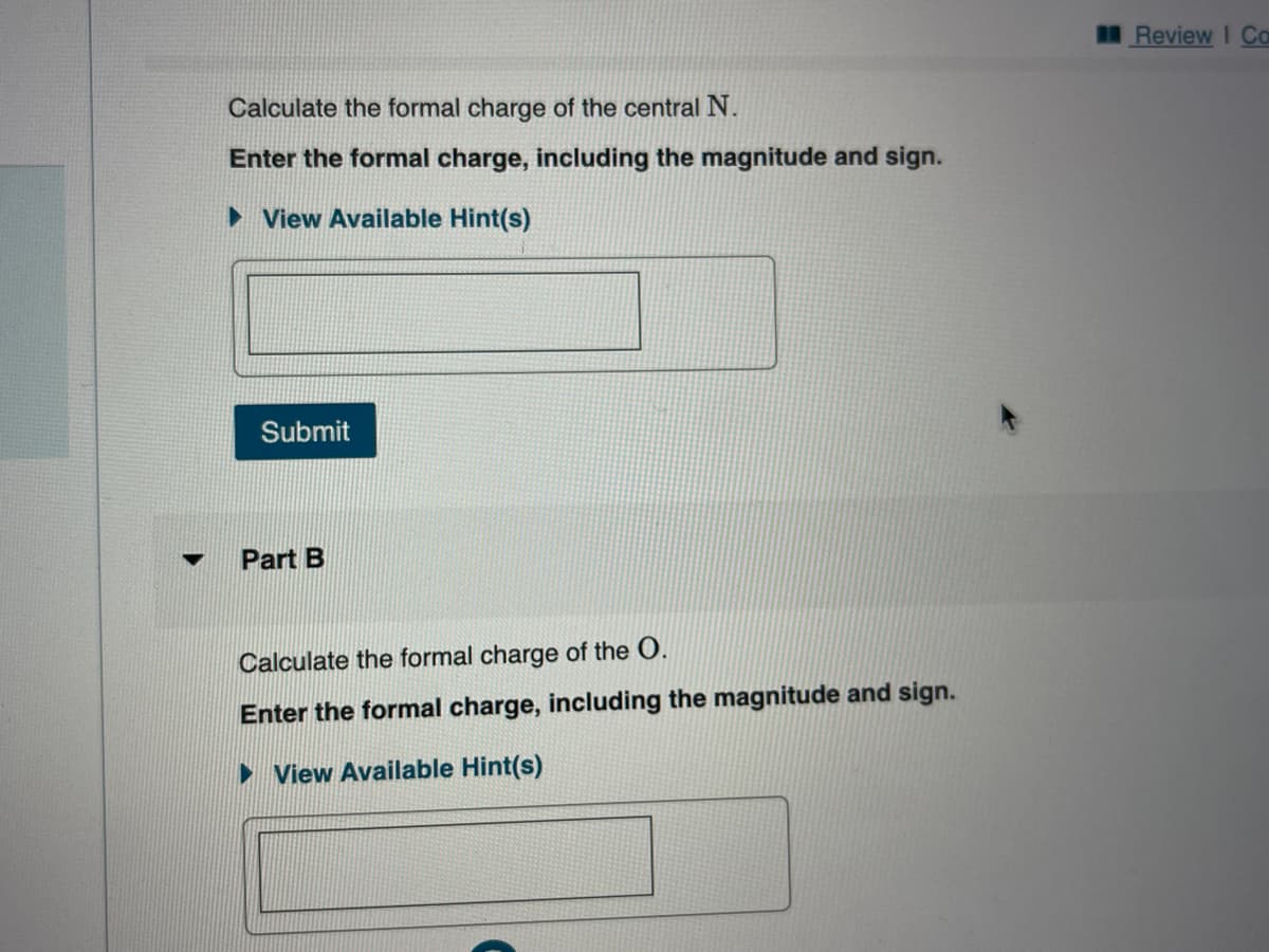 ▼
Calculate the formal charge of the central N.
Enter the formal charge, including the magnitude and sign.
►View Available Hint(s)
Submit
Part B
Calculate the formal charge of the O.
Enter the formal charge, including the magnitude and sign.
►View Available Hint(s)
Review I Co