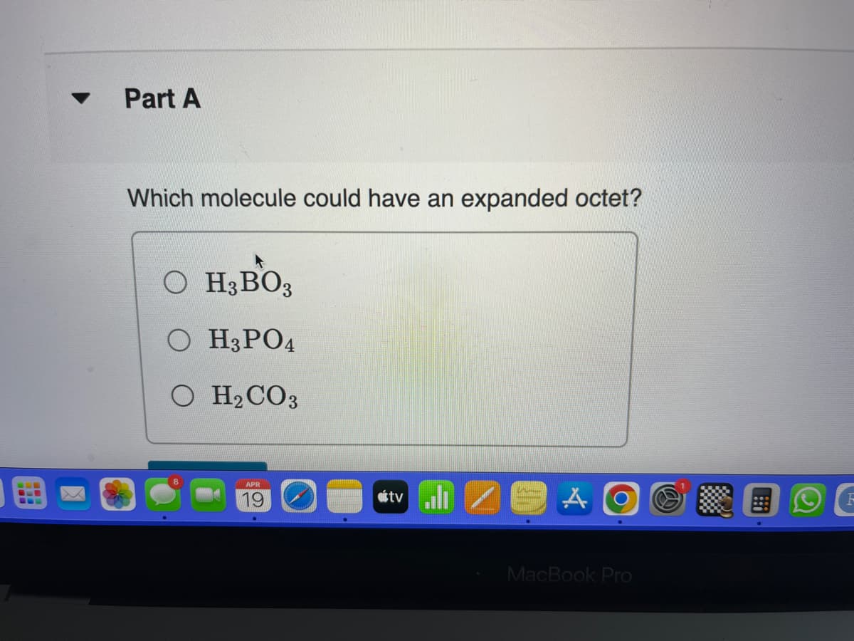 Part A
Which molecule could have an expanded octet?
OH3BO3
OH3PO4
O H₂CO3
APR
19
tvill
A
O
MacBook Pro