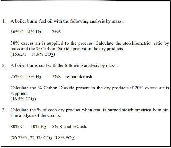 1. A boiler burns fuel oil with the following analysis by mass :
80% C 18% H2
2%S
30% excess air is supplied to the process. Calculate the stoichiometric ratio by
mass and the % Carbon Dioxide present in the dry products.
(15.62/1 14.9% CO2)
2. A boiler burns coal with the following analysis by mass :
75% C 15% H2
7%S remainder ash
Calculate the % Carbon Dioxide present in the dry products if 20% excess air is
supplied.
(16.5% CO2)
3. Calculate the % of each dry product when coal is burned stoichiometrically in air.
The analysis of the coal is:
80% C
10% H2 5% S and 5% ash.
(76.7%N, 22.5% CO2 0.8% SO2)
