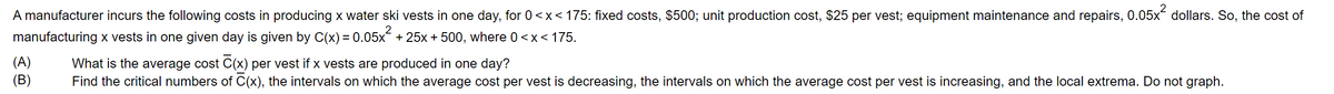 A manufacturer incurs the following costs in producing x water ski vests in one day, for 0<x< 175: fixed costs, $500; unit production cost, $25 per vest; equipment maintenance and repairs, 0.05x dollars. So, the cost of
manufacturing x vests in one given day is given by C(x) = 0.05x
+ 25x + 500, where 0<x< 175.
(A)
(B)
What is the average cost C(x) per vest if x vests are produced in one day?
Find the critical numbers of C(x), the intervals on which the average cost per vest is decreasing, the intervals on which the average cost per vest is increasing, and the local extrema. Do not graph.
