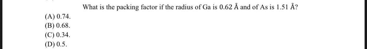 What is the packing factor if the radius of Ga is 0.62 Å and of As is 1.51 Å?
(A) 0.74.
(B) 0.68.
(C) 0.34.
(D) 0.5.
