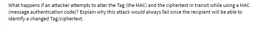 What happens if an attacker attempts to alter the Tag (the MAC) and the ciphertext in transit while using a MAC
(message authentication code)? Explain why this attack would always fail since the recipient will be able to
identify a changed Tag/ciphertext.

