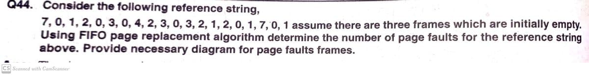 Q44. Consider the following reference string,
7, 0, 1, 2, 0, 3, 0, 4, 2, 3, 0, 3, 2, 1, 2, 0, 1, 7, 0, 1 assume there are three frames which are initially empty.
Using FIFO page replacement algorithm determine the number of page faults for the reference string
above. Provide necessary diagram for page faults frames.
CS Scanned with CamScanner
