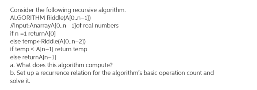 Consider the following recursive algorithm.
ALGORITHM Riddle(A[0..n–1])
//Input:AnarrayA[0..n –1]of real numbers
if n =1 returnA[0]
else tempe-Riddle(A[0..n–2])
if temp < A[n-1] return temp
else returnA[n-1]
a. What does this algorithm compute?
b. Set up a recurrence relation for the algorithm's basic operation count and
solve it.
