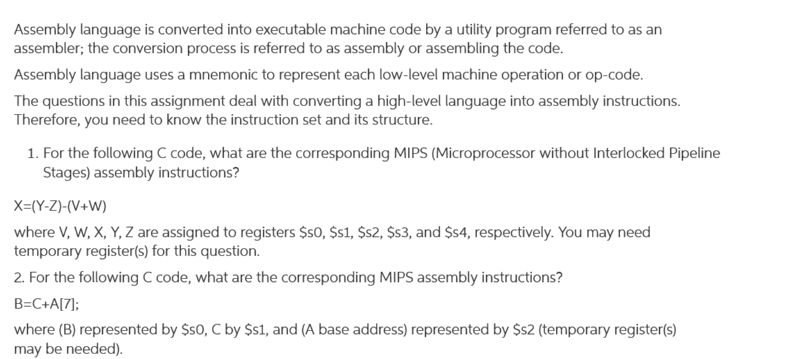 Assembly language is converted into executable machine code by a utility program referred to as an
assembler; the conversion process is referred to as assembly or assembling the code.
Assembly language uses a mnemonic to represent each low-level machine operation or op-code.
The questions in this assignment deal with converting a high-level language into assembly instructions.
Therefore, you need to know the instruction set and its structure.
1. For the following C code, what are the corresponding MIPS (Microprocessor without Interlocked Pipeline
Stages) assembly instructions?
X=(Y-Z)-(V+W)
where V, W, X, Y, Z are assigned to registers $s0, $s1, $s2, $s3, and $4, respectively. You may need
temporary register(s) for this question.
2. For the following C code, what are the corresponding MIPS assembly instructions?
B=C+A[7];
where (B) represented by $s0, C by $s1, and (A base address) represented by $s2 (temporary register(s)
may be needed).
