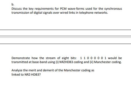b.
Discuss the key requirements for PCM wave-forms used for the synchronous
transmission of digital signals over wired links in telephone networks.
Demonstrate how the stream of eight bits: 1100000 1 would be
transmitted at base-band using (i) NRZHDB3 coding and (ii) Manchester coding.
Analyze the merit and demerit of the Manchester coding as
linked to NRZ-HDB3?
