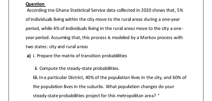 Question
According tne Ghana Statistical Service data collected in 2020 shows that, 5%
of individuals living within the city move to the rural areas during a one-year
period, while 4% of individuals living in the rural areas move to the city a one-
year period. Assuming that, this process is modeled by a Markov process with
two states: city and rural areas
a) i. Prepare the matrix of transition probabilities
ii. Compute the steady-state probabilities.
iii. Ina particular District, 40% of the population lives in the city, and 60% of
the population lives in the suburbs. What population changes do your
steady-state probabilities project for this metropolitan area? '
