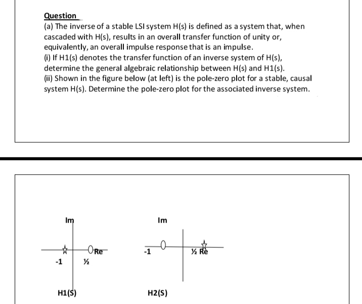Question
(a) The inverse of a stable LSI system H(s) is defined as a system that, when
cascaded with H(s), results in an overall transfer function of unity or,
equivalently, an overall impulse response that is an impulse.
(i) If H1(s) denotes the transfer function of an inverse system of H(s),
determine the general algebraic relationship between H(s) and H1(s).
(ii) Shown in the figure below (at left) is the pole-zero plot for a stable, causal
system H(s). Determine the pole-zero plot for the associated inverse system.
Im
Im
-ORe
½ Re
-1
H1(S)
H2(S)
