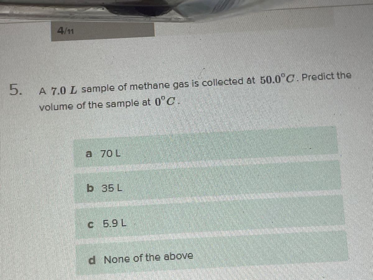 4/1
5.
A 7.0 L sample of methane gas is collected at 50.0°C. Predict the
volume of the sample at 0°C.
a 70 L
b 35 L
c 5.9L
d None of the above
