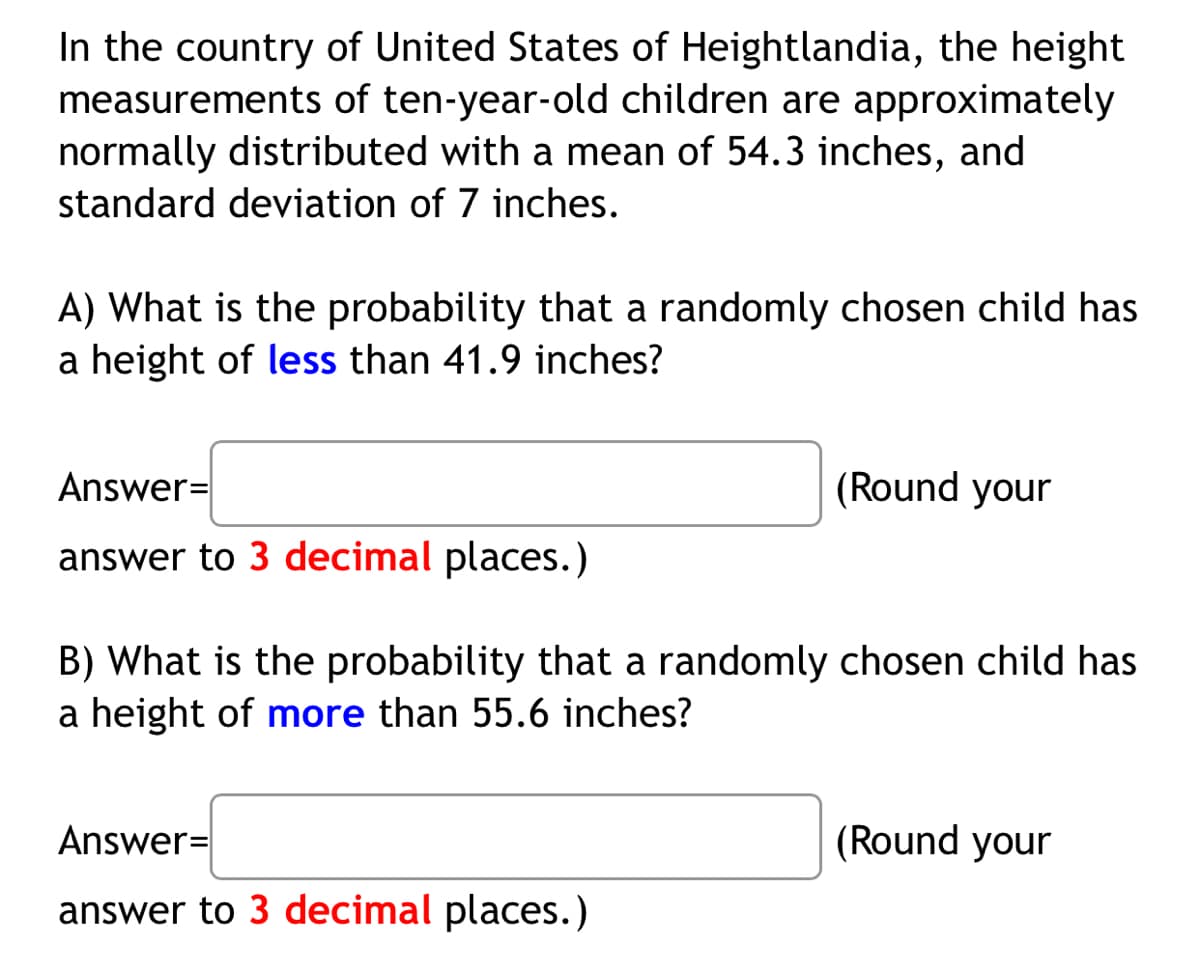 In the country of United States of Heightlandia, the height
measurements of ten-year-old children are approximately
normally distributed with a mean of 54.3 inches, and
standard deviation of 7 inches.
A) What is the probability that a randomly chosen child has
a height of less than 41.9 inches?
Answer=
(Round your
answer to 3 decimal places.)
B) What is the probability that a randomly chosen child has
a height of more than 55.6 inches?
Answer=
(Round your
answer to 3 decimal places.)
