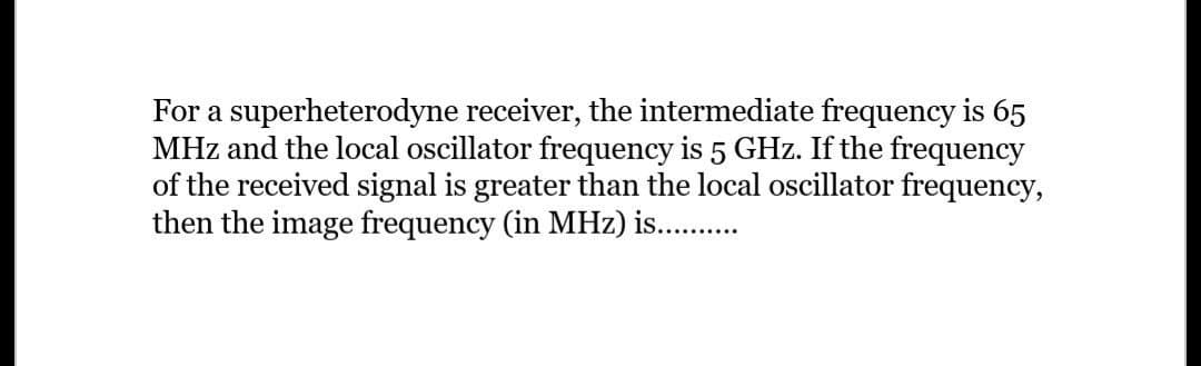 For a superheterodyne receiver, the intermediate frequency is 65
MHz and the local oscillator frequency is 5 GHz. If the frequency
of the received signal is greater than the local oscillator frequency,
then the image frequency (in MHz) is..........
