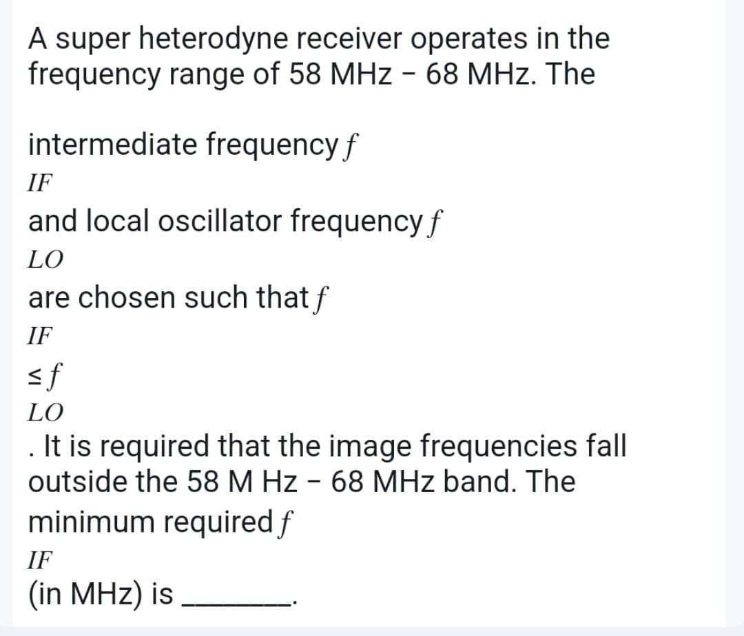 A super heterodyne receiver operates in the
frequency range of 58 MHz - 68 MHz. The
intermediate frequency f
IF
and local oscillator frequency f
LO
are chosen such that f
IF
<f
LO
. It is required that the image frequencies fall
outside the 58 M Hz - 68 MHz band. The
minimum required f
IF
(in MHz) is