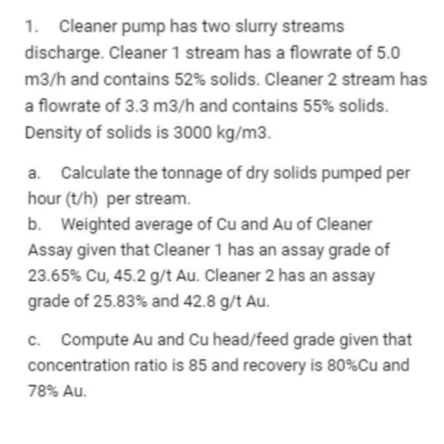 1. Cleaner pump has two slurry streams
discharge. Cleaner 1 stream has a flowrate of 5.0
m3/h and contains 52% solids. Cleaner 2 stream has
a flowrate of 3.3 m3/h and contains 55% solids.
Density of solids is 3000 kg/m3.
a. Calculate the tonnage of dry solids pumped per
hour (t/h) per stream.
b. Weighted average of Cu and Au of Cleaner
Assay given that Cleaner 1 has an assay grade of
23.65% Cu, 45.2 g/t Au. Cleaner 2 has an assay
grade of 25.83% and 42.8 g/t Au.
c. Compute Au and Cu head/feed grade given that
concentration ratio is 85 and recovery is 80%Cu and
78% Au.
