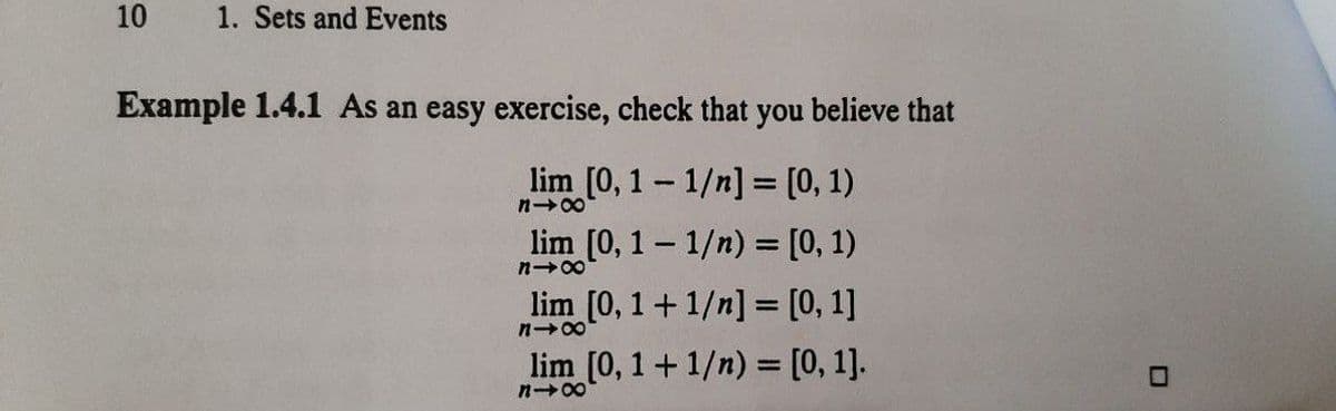 10
1. Sets and Events
Example 1.4.1 As an easy exercise, check that you believe that
lim [0, 1 – 1/n] = [0, 1)
lim [0, 1- 1/n) = [0, 1)
n 00
lim [0, 1+1/n] = [0, 1]
lim [0, 1 +1/n) = [0, 1].
