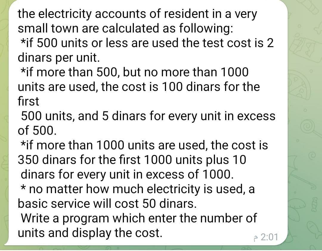 the electricity accounts of resident in a very
small town are calculated as following:
*if 500 units or less are used the test cost is 2
dinars per unit.
*if more than 500, but no more than 1000
units are used, the cost is 100 dinars for the
first
500 units, and 5 dinars for every unit in excess
of 500.
*if more than 1000 units are used, the cost is
350 dinars for the first 1000 units plus 10
dinars for every unit in excess of 1000.
* no matter how much electricity is used, a
basic service will cost 50 dinars.
Write a program which enter the number of
units and display the cost.
P 2:01
