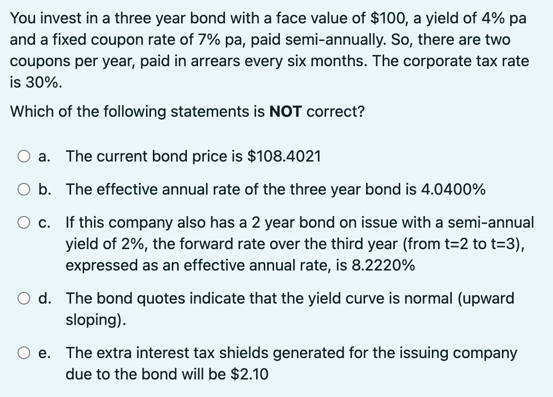 You invest in a three year bond with a face value of $100, a yield of 4% pa
and a fixed coupon rate of 7% pa, paid semi-annually. So, there are two
coupons per year, paid in arrears every six months. The corporate tax rate
is 30%.
Which of the following statements is NOT correct?
а.
The current bond price is $108.4021
O b. The effective annual rate of the three year bond is 4.0400%
If this company also has a 2 year bond on issue with a semi-annual
yield of 2%, the forward rate over the third year (from t=2 to t=3),
C.
expressed as an effective annual rate, is 8.2220%
d. The bond quotes indicate that the yield curve is normal (upward
sloping).
e. The extra interest tax shields generated for the issuing company
due to the bond will be $2.10
