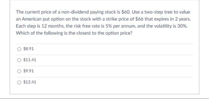 The current price of a non-dividend paying stock is $60. Use a two-step tree to value
an American put option on the stock with a strike price of $66 that expires in 2 years.
Each step is 12 months, the risk free rate is 5% per annum, and the volatility is 30%.
Which of the following is the closest to the option price?
O $8.91
O $11.41
O $9.91
O $12.41
