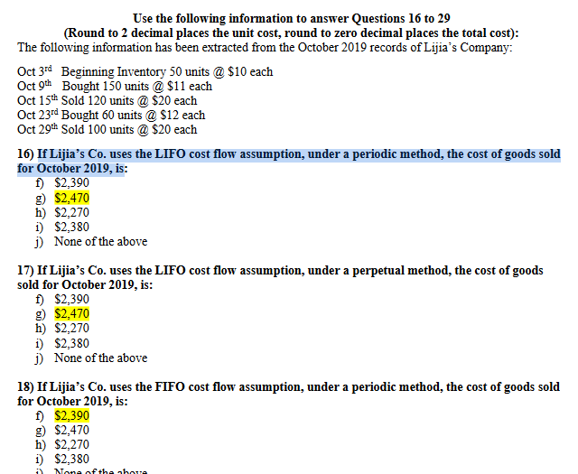 Use the following information to answer Questions 16 to 29
(Round to 2 decimal places the unit cost, round to zero decimal places the total cost):
The following information has been extracted from the October 2019 records of Lijia's Company:
Oct 3rd Beginning Inventory 50 units @ $10 each
Oct 9th Bought 150 units @ $11 each
Oct 15th Sold 120 units @ $20 each
Oct 23rd Bought 60 units @ $12 each
Oct 29th Sold 100 units @ $20 each
16) If Lijia's Co. uses the LIFO cost flow assumption, under a periodic method, the cost of goods sold
for October 2019, is:
f) $2,390
g) $2,470
h) $2,270
1) $2,380
j) None of the above
17) If Lijia's Co. uses the LIFO cost flow assumption, under a perpetual method, the cost of goods
sold for October 2019, is:
f) $2,390
g) $2,470
h) $2,270
1) $2,380
j) None of the above
18) If Lijia's Co. uses the FIFO cost flow assumption, under a periodic method, the cost of goods sold
for October 2019, is:
f) $2,390
g) $2,470
h) $2,270
i) $2,380
None of the above